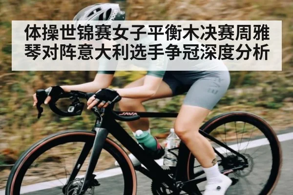 体操世锦赛女子平衡木决赛周雅琴对阵意大利选手争冠深度分析