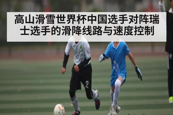 高山滑雪世界杯中国选手对阵瑞士选手的滑降线路与速度控制 - 9BO SPORTS
