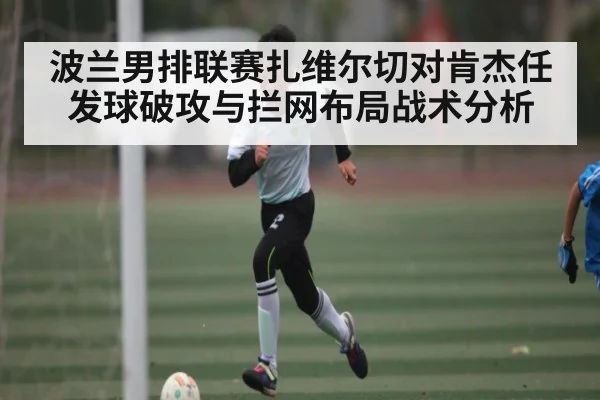 波兰男排联赛扎维尔切对肯杰任发球破攻与拦网布局战术分析